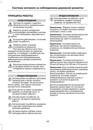 Система контроля за соблюдением дорожной разметки 
ПРИНЦИПЫ РАБОТЫ 
ПРЕДУПРЕЖДЕНИЯ 
Система не снимает с водителя 
обязательств быть внимательным и 
осторожным за рулем. 
Водитель должен непрерывно 
контролировать автомобиль и систему 
и, если необходимо, вмешиваться в 
ее работу. 
Если датчик заблокирован, то система 
может не работать. 
Разметка может не всегда 
отслеживаться правильно. 
Посторонние объекты могут быть 
некорректно распознаны как дорожная 
разметка, что приводит к ошибочным или 
пропущенным предупреждениям и 
ошибочному или несвоевременному 
вмешательству в рулевое управление 
автомобилем. 
Ваши руки всегда должны находиться 
на рулевом колесе на случай, если 
понадобится принять управление на 
себя. 
ПРЕДОСТЕРЕЖЕНИЯ 
Система может не работать при низких 
температурах и прочих сложных 
погодных условиях. На датчик могут 
влиять дождь, снег, брызги и высокая 
контрастность освещения. 
Если датчик не может отслеживать 
разметку на проезжей части, то 
система не будет работать. 
Система может не работать на 
участках, где ведутся дорожные 
работы. 
Система может не работать на дорогах 
с крутыми поворотами или узкими 
полосами движения. 
Не ремонтируйте лобовое стекло 
непосредственно вблизи датчика. 
ПРЕДОСТЕРЕЖЕНИЯ 
Система может не работать, если 
автомобиль снабжен системой 
подвески, не одобренной Ford. 
Примечание: Лобовое стекло следует 
очищать от следов птичьего помета, 
насекомых, снега и льда. 
Примечание: Система предназначена для 
вспомогательного использования 
водителем при езде по скоростным 
автострадам. 
Примечание: Система может не 
работать при резком торможении, 
ускорении или намеренном выполнении 
поворота. 
Примечание: Система будет работать 
при отслеживании как минимум одной 
полосы разметки. 
Примечание: Система включается в 
работу только при скорости движения от 
65 км/ч (40 миль/ч) до 180 км/ч (112 миль/ч). 
Примечание: Если система не распознает 
прилагаемых водителем усилий к рулевому 
колесу, она будет временно 
деактивирована, пока вы не возобновите 
управление. Система подает 
предупреждающий звуковой сигнал и 
выводит на дисплей визуальное 
предупреждение. 
Датчик устанавливается за внутренним 
зеркалом заднего вида. Он постоянно 
отслеживает условия движения с целью 
предупреждения вас о ненамеренном 
выходе за полосу движения на высокой 
скорости. 
187 
 