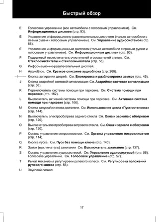 Быстрый обзор 
Голосовое управление (все автомобили с голосовым управлением). См. 
Информационные дисплеи (стр. 93). 
E 
Управление информационно-развлекательным дисплеем (только автомобили с 
левым рулем и голосовым управлением). См. Управление аудиосистемой (стр. 
56). 
E 
Управление информационным дисплеем (только автомобили с правым рулем и 
голосовым управлением). См. Информационные дисплеи (стр. 93). 
E 
Подрулевой переключатель очистителей и омывателей стекол. См. 
Стеклоочистители и стеклоомыватели (стр. 58). 
F 
G Информационно-развлекательный дисплей. 
H Аудиоблок. См. Краткое описание аудиоблока (стр. 260). 
--I-------- Кнопка запирания дверей. См. Блокировка и разблокировка замков (стр. 45). 
Кнопка аварийной световой сигнализации См. Аварийная световая сигнализация 
(стр. 68). 
J 
Переключатель системы помощи при парковке. См. Система помощи при 
парковке (стр. 162). 
K 
Выключатель активной системы помощи при парковке. См. Активная система 
помощи при парковке (стр. 166). 
L 
Кнопка запуска/останова двигателя. См. Использование цикла «Пуск-остановка» 
(стр. 144). 
M 
Выключатель электрообогрева заднего стекла См. Окна и зеркала с обогревом 
(стр. 120). 
N 
Выключатель электрообогрева ветрового стекла. См. Окна и зеркала с обогревом 
(стр. 120). 
О 
Органы управления микроклиматом. См. Органы управления микроклиматом 
(стр. 114). 
P 
Q Кнопка пуска. См. Пуск без помощи ключа (стр. 140). 
R Замок (выключатель) зажигания См. Выключатель зажигания (стр. 137). 
Органы управления аудиосистемой. См. Управление аудиосистемой (стр. 56). 
Голосовое управление. См. Голосовое управление (стр. 57). 
S 
Рычаг механизма регулировки рулевого колеса. См. Регулировка положения 
рулевого колеса (стр. 56). 
T 
U Звуковой сигнал 
17 
 