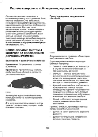 Система контроля за соблюдением дорожной разметки 
Система автоматически опознает и 
отслеживает разметку полос движения. Если 
система определяет, что автомобиль 
ненамеренно смещается к границам полосы, 
на информационном дисплее отображается 
предупреждение. Система также 
автоматически включит момент поворота 
управляемых колес для корректировки 
траектории движения автомобиля. Если 
система не может откорректировать 
траекторию движения автомобиля, появится 
предупреждение об уходе с полосы. См. 
Использование предупреждения об уходе 
с полосы (стр. 184). 
ИСПОЛЬЗОВАНИЕ СИСТЕМЫ 
КОНТРОЛЯ ЗА СОБЛЮДЕНИЕМ 
ДОРОЖНОЙ РАЗМЕТКИ 
Включение и выключение системы 
Примечание: По умолчанию система 
выключена. 
Примечание: При включении системы 
предупреждение об уходе с полосы по 
умолчанию включено. 
E132099 
Активируйте и деактивируйте систему, 
используя кнопку на рукоятке указателя 
поворотов. 
Для включения системы нажмите кнопку 
трижды. Нажмите кнопку еще раз, чтобы 
выключить систему. 
Предупреждения, выдаваемые 
системой 
E132651 
Дорожная разметка показана с обеих сторон 
изображения автомобиля. 
Дорожная разметка имеет следующую 
цветовую кодировку: 
• Зеленый — система готова вмешаться 
в случае ненамеренного выхода за 
границы полосы движения. 
• Желтый — система автоматически 
включит момент поворота управляемых 
колес для выравнивания траектории 
движения автомобиля и корректировки 
выхода за границы полосы движения. 
• Красный — автомобиль приближается 
к распознанной границе полосы. 
Оповещение водителя осуществляется 
посредством вибрации руля. Следует 
предпринять немедленные действия для 
изменения положения автомобиля. 
• Серый — Соответствующая граница 
полосы движения может быть 
неактивной. 
Примеры ситуаций, при которых граница 
полосы может быть неактивной: 
• Датчик не может распознать дорожную 
разметку. 
• Для соответствующего направления 
включен указатель поворота. 
188 
 