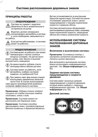 Система распознавания дорожных знаков 
ПРИНЦИПЫ РАБОТЫ 
ПРЕДУПРЕЖДЕНИЯ 
Система не снимает с водителя 
обязательств быть внимательным и 
осторожным за рулем. 
Водитель должен непрерывно 
контролировать автомобиль и систему 
и, если необходимо, вмешиваться в 
ее работу. 
Если датчик заблокирован, то система 
может не работать. 
ПРЕДОСТЕРЕЖЕНИЯ 
Система может не работать при низких 
температурах и прочих сложных 
погодных условиях. На датчик могут 
влиять дождь, снег, брызги и высокая 
контрастность освещения. 
Не ремонтируйте лобовое стекло 
непосредственно вблизи датчика. 
Система может не работать, если 
автомобиль снабжен системой 
подвески, не одобренной Ford. 
При замене ламп фар всегда следует 
использовать фирменные запасные 
части Ford. В случае использования 
ламп других производителей возможно 
снижение эффективности системы. 
Примечание: Лобовое стекло следует 
очищать от следов птичьего помета, 
насекомых, снега и льда. 
Примечание: Система может не 
распознать все дорожные знаки. 
Примечание: Система способна 
распознавать знаки, соответствующие 
Венской конвенции о дорожном движении. 
Датчик устанавливается за внутренним 
зеркалом заднего вида. Система постоянно 
отслеживает дорожные знаки с целью 
предупреждения о текущем ограничении 
скорости и правилах обгона. 
Система автоматически обнаруживает 
распознаваемые дорожные знаки, например, 
знаки ограничения скорости, запрещения 
обгона или отмены ограничения скорости. 
ИСПОЛЬЗОВАНИЕ СИСТЕМЫ 
РАСПОЗНАВАНИЯ ДОРОЖНЫХ 
ЗНАКОВ 
Включение и выключение системы 
Примечание: Системный статус и 
настройки остаются неизменными в 
течении циклов зажигания. 
Для включения и выключения системы 
можно использовать информационный 
дисплей. См. Общая информация (стр. 
93). 
Задание настроек системы 
предупреждения о скорости 
движения 
Система имеет несколько уровней 
предупреждения о скорости движения, 
которые можно выбрать с помощью 
информационного дисплея. См. Общая 
информация (стр. 93). 
Дисплей системы 
E132994 
190 
 