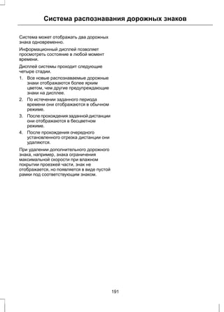 Система распознавания дорожных знаков 
Система может отображать два дорожных 
знака одновременно. 
Информационный дисплей позволяет 
просмотреть состояние в любой момент 
времени. 
Дисплей системы проходит следующие 
четыре стадии. 
1. Все новые распознаваемые дорожные 
знаки отображаются более ярким 
цветом, чем другие предупреждающие 
знаки на дисплее. 
2. По истечении заданного периода 
времени они отображаются в обычном 
режиме. 
3. После прохождения заданной дистанции 
они отображаются в бесцветном 
режиме. 
4. После прохождения очередного 
установленного отрезка дистанции они 
удаляются. 
При удалении дополнительного дорожного 
знака, например, знака ограничения 
максимальной скорости при влажном 
покрытии проезжей части, знак не 
отображается, но появляется в виде пустой 
рамки под соответствующим знаком. 
191 
 