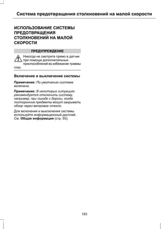 Система предотвращения столкновений на малой скорости 
ИСПОЛЬЗОВАНИЕ СИСТЕМЫ 
ПРЕДОТВРАЩЕНИЯ 
СТОЛКНОВЕНИЙ НА МАЛОЙ 
СКОРОСТИ 
ПРЕДУПРЕЖДЕНИЕ 
Никогда не смотрите прямо в датчик 
при помощи дополнительных 
приспособлений во избежание травмы 
глаз. 
Включение и выключение системы 
Примечание: По умолчанию система 
включена. 
Примечание: В некоторых ситуациях 
рекомендуется отключить систему, 
например, при съезде с дороги, когда 
посторонние предметы могут закрывать 
обзор через ветровое стекло. 
Для включения и выключения системы 
используйте информационный дисплей. 
См. Общая информация (стр. 93). 
193 
 