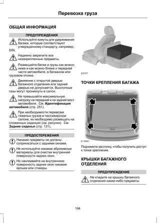ОБЩАЯ ИНФОРМАЦИЯ 
ПРЕДУПРЕЖДЕНИЯ 
Перевозка груза 
Используйте хомуты для удерживания 
багажа, которые соответствуют 
утвержденному стандарту, например, 
DIN. 
Надежно закрепите все 
незакрепленные предметы. 
Размещайте багаж и грузы как можно 
ниже и как можно ближе к передней 
части автомобиля, в багажном или 
грузовом отсеке. 
Движение с открытой дверью 
багажного отделения или задней 
дверью не допускается. Выхлопные 
газы могут проникнуть в салон. 
Не превышайте максимальную 
нагрузку на передний и на задний мост 
автомобиля. См. Идентификация 
автомобиля (стр. 251). 
При необходимости перевозки 
тяжелых грузов в пассажирском 
салоне, их необходимо размещать на 
сложенных сиденьях (см. рисунок). См. 
Задние сиденья (стр. 131). 
ПРЕДОСТЕРЕЖЕНИЯ 
Никакие предметы не должны 
соприкасаться с задними окнами. 
Не используйте никакие абразивные 
материалы для очистки внутренней 
поверхности задних окон. 
Не наклеивайте на внутреннюю 
поверхность задних окон никакие 
ярлыки или стикеры. 
E97377 
ТОЧКИ КРЕПЛЕНИЯ БАГАЖА 
E132901 
Поднимите заслонку, чтобы получить доступ 
к точке крепления. 
КРЫШКИ БАГАЖНОГО 
ОТДЕЛЕНИЯ 
ПРЕДУПРЕЖДЕНИЕ 
Не кладите на крышку багажного 
отделения какие-либо предметы. 
194 
 
