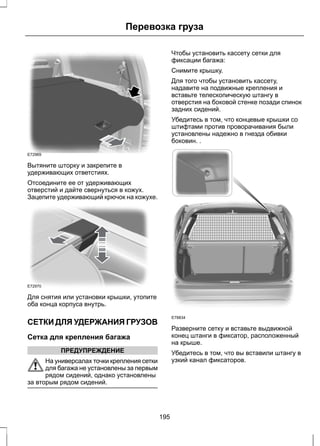Перевозка груза 
E72969 
Вытяните шторку и закрепите в 
удерживающих ответстиях. 
Отсоедините ее от удерживающих 
отверстий и дайте свернуться в кожух. 
Зацепите удерживающий крючок на кожухе. 
E72970 
Для снятия или установки крышки, утопите 
оба конца корпуса внутрь. 
СЕТКИ ДЛЯ УДЕРЖАНИЯ ГРУЗОВ 
Сетка для крепления багажа 
ПРЕДУПРЕЖДЕНИЕ 
На универсалах точки крепления сетки 
для багажа не установлены за первым 
рядом сидений, однако установлены 
за вторым рядом сидений. 
Чтобы установить кассету сетки для 
фиксации багажа: 
Снимите крышку. 
Для того чтобы установить кассету, 
надавите на подвижные крепления и 
вставьте телескопическую штангу в 
отверстия на боковой стенке позади спинок 
задних сидений. 
Убедитесь в том, что концевые крышки со 
штифтами против проворачивания были 
установлены надежно в гнезда обивки 
боковин. . 
E78834 
Разверните сетку и вставьте выдвижной 
конец штанги в фиксатор, расположенный 
на крыше. 
Убедитесь в том, что вы вставили штангу в 
узкий канал фиксаторов. 
195 
 