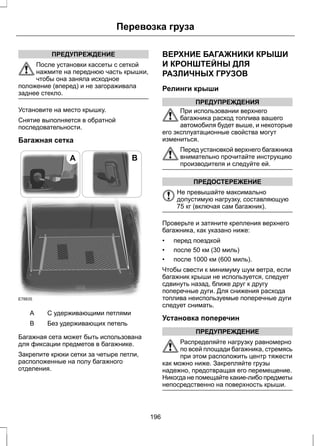 ПРЕДУПРЕЖДЕНИЕ 
Перевозка груза 
После установки кассеты с сеткой 
нажмите на переднюю часть крышки, 
чтобы она заняла исходное 
положение (вперед) и не загораживала 
заднее стекло. 
Установите на место крышку. 
Снятие выполняется в обратной 
последовательности. 
Багажная сетка 
E78835 
A B 
A С удерживающими петлями 
B Без удерживающих петель 
Багажная сета может быть использована 
для фиксации предметов в багажнике. 
Закрепите крюки сетки за четыре петли, 
расположенные на полу багажного 
отделения. 
ВЕРХНИЕ БАГАЖНИКИ КРЫШИ 
И КРОНШТЕЙНЫ ДЛЯ 
РАЗЛИЧНЫХ ГРУЗОВ 
Релинги крыши 
ПРЕДУПРЕЖДЕНИЯ 
При использовании верхнего 
багажника расход топлива вашего 
автомобиля будет выше, и некоторые 
его эксплуатационные свойства могут 
измениться. 
Перед установкой верхнего багажника 
внимательно прочитайте инструкцию 
производителя и следуйте ей. 
ПРЕДОСТЕРЕЖЕНИЕ 
Не превышайте максимально 
допустимую нагрузку, составляющую 
75 кг (включая сам багажник). 
Проверьте и затяните крепления верхнего 
багажника, как указано ниже: 
• перед поездкой 
• после 50 км (30 миль) 
• после 1000 км (600 миль). 
Чтобы свести к минимуму шум ветра, если 
багажник крыши не используется, следует 
сдвинуть назад, ближе друг к другу 
поперечные дуги. Для снижения расхода 
топлива неиспользуемые поперечные дуги 
следует снимать. 
Установка поперечин 
ПРЕДУПРЕЖДЕНИЕ 
Распределяйте нагрузку равномерно 
по всей площади багажника, стремясь 
при этом расположить центр тяжести 
как можно ниже. Закрепляйте грузы 
надежно, предотвращая его перемещение. 
Никогда не помещайте какие-либо предметы 
непосредственно на поверхность крыши. 
196 
 