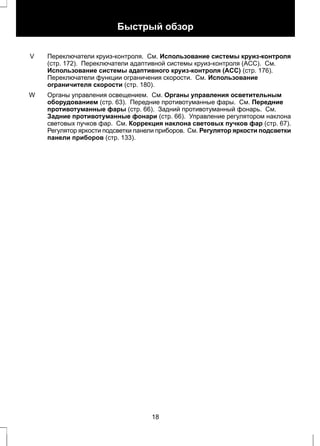 Быстрый обзор 
Переключатели круиз-контроля. См. Использование системы круиз-контроля 
(стр. 172). Переключатели адаптивной системы круиз-контроля (ACC). См. 
Использование системы адаптивного круиз-контроля (ACC) (стр. 176). 
Переключатели функции ограничения скорости. См. Использование 
ограничителя скорости (стр. 180). 
V 
Органы управления освещением. См. Органы управления осветительным 
оборудованием (стр. 63). Передние противотуманные фары. См. Передние 
противотуманные фары (стр. 66). Задний противотуманный фонарь. См. 
Задние противотуманные фонари (стр. 66). Управление регулятором наклона 
световых пучков фар. См. Коррекция наклона световых пучков фар (стр. 67). 
Регулятор яркости подсветки панели приборов. См. Регулятор яркости подсветки 
панели приборов (стр. 133). 
W 
18 
 