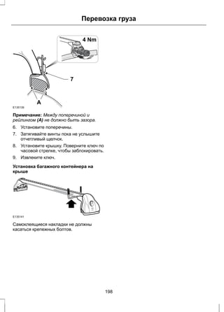 E135139 
Перевозка груза 
4 Nm 
4Nm 
7 
A 
Примечание: Между поперечиной и 
рейлингом (A) не должно быть зазора. 
6. Установите поперечины. 
7. Затягивайте винты пока не услышите 
отчетливый щелчок. 
8. Установите крышку. Поверните ключ по 
часовой стрелке, чтобы заблокировать. 
9. Извлеките ключ. 
Установка багажного контейнера на 
крыше 
E135141 
Самоклеящиеся накладки не должны 
касаться крепежных болтов. 
198 
 