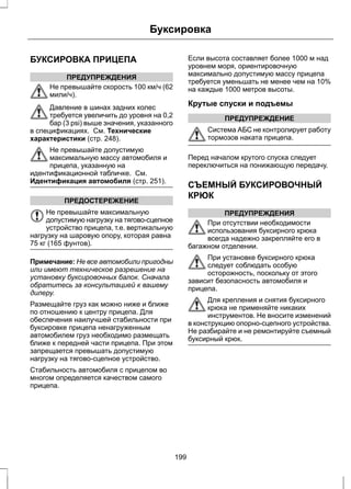 БУКСИРОВКА ПРИЦЕПА 
ПРЕДУПРЕЖДЕНИЯ 
Буксировка 
Не превышайте скорость 100 км/ч (62 
мили/ч). 
Давление в шинах задних колес 
требуется увеличить до уровня на 0,2 
бар (3 psi) выше значения, указанного 
в спецификациях. См. Технические 
характеристики (стр. 248). 
Не превышайте допустимую 
максимальную массу автомобиля и 
прицепа, указанную на 
идентификационной табличке. См. 
Идентификация автомобиля (стр. 251). 
ПРЕДОСТЕРЕЖЕНИЕ 
Не превышайте максимальную 
допустимую нагрузку на тягово-сцепное 
устройство прицепа, т.е. вертикальную 
нагрузку на шаровую опору, которая равна 
75 кг (165 фунтов). 
Примечание: Не все автомобили пригодны 
или имеют техническое разрешение на 
установку буксировочных балок. Сначала 
обратитесь за консультацией к вашему 
дилеру. 
Размещайте груз как можно ниже и ближе 
по отношению к центру прицепа. Для 
обеспечения наилучшей стабильности при 
буксировке прицепа ненагруженным 
автомобилем груз необходимо размещать 
ближе к передней части прицепа. При этом 
запрещается превышать допустимую 
нагрузку на тягово-сцепное устройство. 
Стабильность автомобиля с прицепом во 
многом определяется качеством самого 
прицепа. 
Если высота составляет более 1000 м над 
уровнем моря, ориентировочную 
максимально допустимую массу прицепа 
требуется уменьшать не менее чем на 10% 
на каждые 1000 метров высоты. 
Крутые спуски и подъемы 
ПРЕДУПРЕЖДЕНИЕ 
Система АБС не контролирует работу 
тормозов наката прицепа. 
Перед началом крутого спуска следует 
переключиться на понижающую передачу. 
СЪЕМНЫЙ БУКСИРОВОЧНЫЙ 
КРЮК 
ПРЕДУПРЕЖДЕНИЯ 
При отсутствии необходимости 
использования буксирного крюка 
всегда надежно закрепляйте его в 
багажном отделении. 
При установке буксирного крюка 
следует соблюдать особую 
осторожность, поскольку от этого 
зависит безопасность автомобиля и 
прицепа. 
Для крепления и снятия буксирного 
крюка не применяйте никаких 
инструментов. Не вносите изменений 
в конструкцию опорно-сцепного устройства. 
Не разбирайте и не ремонтируйте съемный 
буксирный крюк. 
199 
 
