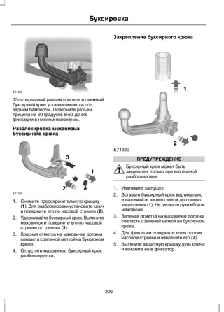 Буксировка 
E71328 
13-штырьковый разъем прицепа и съемный 
буксирный крюк устанавливаются под 
задним бампером. Поверните разъем 
прицепа на 90 градусов вниз до его 
фиксации в нижнем положении. 
Разблокировка механизма 
буксирного крюка 
E71329 
2 
1 
3 
1. Снимите предохранительную крышку 
(1). Для разблокировки установите ключ 
и поверните его по часовой стрелке (2). 
2. Удерживайте буксирный крюк. Вытяните 
маховичок и поверните его по часовой 
стрелке до щелчка (3). 
3. Красная отметка на маховичке должна 
совпасть с зеленой меткой на буксирном 
крюке. 
4. Отпустите маховичок. Буксирный крюк 
разблокируется. 
Закрепление буксирного крюка 
1 
2 
E71330 
ПРЕДУПРЕЖДЕНИЕ 
Буксирный крюк может быть 
закреплен, только при его полной 
разблокировке. 
1. Извлеките заглушку. 
2. Вставьте буксирный крюк вертикально 
и нажимайте на него вверх до полного 
зацепления (1). Не держите руки вблизи 
маховичка. 
3. Зеленая отметка на маховичке должна 
совпасть с зеленой меткой на буксирном 
крюке. 
4. Для фиксации поверните ключ против 
часовой стрелки и извлеките его (2). 
5. Вытяните защитную крышку дуги ключа 
и вожмите ее в фиксатор. 
200 
 