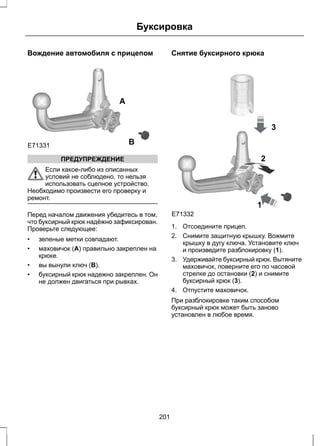 Буксировка 
Вождение автомобиля с прицепом 
E71331 
A 
B 
ПРЕДУПРЕЖДЕНИЕ 
Если какое-либо из описанных 
условий не соблюдено, то нельзя 
использовать сцепное устройство. 
Необходимо произвести его проверку и 
ремонт. 
Перед началом движения убедитесь в том, 
что буксирный крюк надёжно зафиксирован. 
Проверьте следующее: 
• зеленые метки совпадают. 
• маховичок (A) правильно закреплен на 
крюке. 
• вы вынули ключ (B). 
• буксирный крюк надежно закреплен. Он 
не должен двигаться при рывках. 
Снятие буксирного крюка 
3 
1 
E71332 
2 
1. Отсоедините прицеп. 
2. Снимите защитную крышку. Вожмите 
крышку в дугу ключа. Установите ключ 
и произведите разблокировку (1). 
3. Удерживайте буксирный крюк. Вытяните 
маховичок, поверните его по часовой 
стрелке до остановки (2) и снимите 
буксирный крюк (3). 
4. Отпустите маховичок. 
При разблокировке таким способом 
буксирный крюк может быть заново 
установлен в любое время. 
201 
 