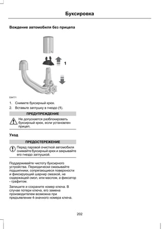 Буксировка 
Вождение автомобиля без прицепа 
E94771 
1 
1. Снимите буксирный крюк. 
2. Вставьте заглушку в гнездо (1). 
ПРЕДУПРЕЖДЕНИЕ 
Не допускается разблокировать 
буксирный крюк, если установлен 
прицеп. 
Уход 
ПРЕДОСТЕРЕЖЕНИЕ 
Перед паровой очисткой автомобиля 
снимайте буксирный крюк и закрывайте 
его гнездо заглушкой. 
Поддерживайте чистоту буксирного 
устройства. Периодически смазывайте 
подшипники, сопрягающиеся поверхности 
и фиксирующий шарнир смазкой, не 
содержащей смол, или маслом, а фиксатор 
- графитом. 
Запишите и сохраните номер ключа. В 
случае потери ключа, его замена 
производителем возможна при 
предъявлении 4-значного номера ключа. 
202 
 