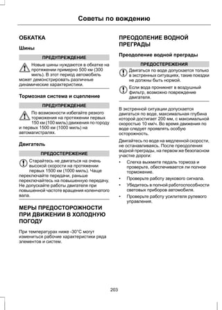 ОБКАТКА 
Шины 
Советы по вождению 
ПРЕДУПРЕЖДЕНИЕ 
Новые шины нуждаются в обкатке на 
протяжении примерно 500 км (300 
миль). В этот период автомобиль 
может демонстрировать различные 
динамические характеристики. 
Тормозная система и сцепление 
ПРЕДУПРЕЖДЕНИЕ 
По возможности избегайте резкого 
торможения на протяжении первых 
150 км (100 миль) движения по городу 
и первых 1500 км (1000 миль) на 
автомагистралях. 
Двигатель 
ПРЕДОСТЕРЕЖЕНИЕ 
Старайтесь не двигаться на очень 
высокой скорости на протяжении 
первых 1500 км (1000 миль). Чаще 
переключайте передачи, раньше 
переключайтесь на повышенную передачу. 
Не допускайте работы двигателя при 
повышенной частоте вращения коленчатого 
вала. 
МЕРЫ ПРЕДОСТОРОЖНОСТИ 
ПРИ ДВИЖЕНИИ В ХОЛОДНУЮ 
ПОГОДУ 
При температурах ниже -30°C могут 
измениться рабочие характеристики ряда 
элементов и систем. 
ПРЕОДОЛЕНИЕ ВОДНОЙ 
ПРЕГРАДЫ 
Преодоление водной преграды 
ПРЕДОСТЕРЕЖЕНИЯ 
Двигаться по воде допускается только 
в экстренных ситуациях, такие поездки 
не должны быть нормой. 
Если вода проникнет в воздушный 
фильтр, возможно повреждение 
двигателя. 
В экстренной ситуации допускается 
двигаться по воде, максимальная глубина 
которой достигает 200 мм, с максимальной 
скоростью 10 км/ч. Во время движения по 
воде следует проявлять особую 
осторожность. 
Двигайтесь по воде на медленной скорости, 
не останавливаясь. После преодоления 
водной преграды, на первом же безопасном 
участке дороги: 
• Слегка выжмите педаль тормоза и 
проверьте, обеспечивается ли полное 
торможение. 
• Проверьте работу звукового сигнала. 
• Убедитесь в полной работоспособности 
световых приборов автомобиля. 
• Проверьте работу усилителя рулевого 
управления. 
203 
 