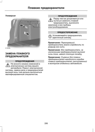 Универсал 
Плавкие предохранители 
E135338 
ЗАМЕНА ПЛАВКОГО 
ПРЕДОХРАНИТЕЛЯ 
ПРЕДУПРЕЖДЕНИЯ 
Не вносите никаких изменений в 
электрическую систему вашего 
автомобиля. Ремонт электрической 
системы, замена реле и предохранителей 
высокой силы тока должны выполняться 
квалифицированным специалистом. 
ПРЕДУПРЕЖДЕНИЯ 
Перед тем как дотрагиваться или 
пытаться заменить плавкий 
предохранитель, выключите 
зажигание и все приборы 
электрооборудования. 
ПРЕДОСТЕРЕЖЕНИЕ 
Устанавливайте предохранитель 
идентичный снятому. 
Примечание: Перегоревший 
предохранитель можно определить по 
разрыву его нити. 
Примечание: Все предохранители, за 
исключением предохранителей высокой 
силы тока, имеют плотную посадку. 
Примечание: Съемник для плавких 
предохранителей находится в коробке 
плавких предохранителей, расположенной 
в моторном отделении автомобиля. 
206 
 