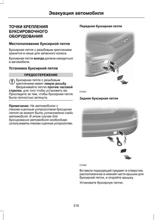 Эвакуация автомобиля 
ТОЧКИ КРЕПЛЕНИЯ 
БУКСИРОВОЧНОГО 
ОБОРУДОВАНИЯ 
Местоположение буксирной петли 
Буксирная петля с резьбовым креплением 
хранится в нише для запасного колеса. 
Буксирная петля всегда должна находиться 
в автомобиле. 
Установка буксирной петли 
ПРЕДОСТЕРЕЖЕНИЕ 
Буксирная петля с резьбовым 
креплением имеет левую резьбу. 
Вворачивайте петлю против часовой 
стрелки, для того чтобы установить ее. 
Проследите за тем, чтобы буксирная петля 
была полностью затянута. 
Примечание: На автомобилях с 
тягово-сцепным устройством буксирная 
петля не может быть установлена сзади 
автомобиля. В этом случае для 
буксирования автомобиля необходимо 
использовать тягово-сцепное устройство. 
Передняя буксирная петля 
E78367 
Задняя буксирная петля 
E78368 
Вставьте подходящий предмет в отверстие, 
расположенное в нижней части крышки для 
буксирной петли, и откройте крышку. 
Установите буксирную петлю. 
216 
 