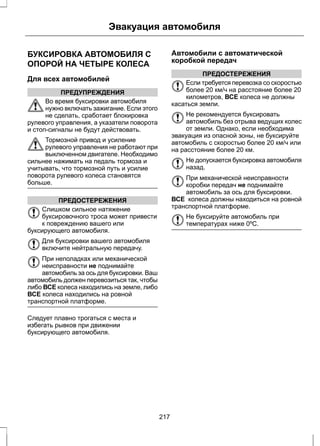 Эвакуация автомобиля 
БУКСИРОВКА АВТОМОБИЛЯ С 
ОПОРОЙ НА ЧЕТЫРЕ КОЛЕСА 
Для всех автомобилей 
ПРЕДУПРЕЖДЕНИЯ 
Во время буксировки автомобиля 
нужно включать зажигание. Если этого 
не сделать, сработает блокировка 
рулевого управления, а указатели поворота 
и стоп-сигналы не будут действовать. 
Тормозной привод и усиление 
рулевого управления не работают при 
выключенном двигателе. Необходимо 
сильнее нажимать на педаль тормоза и 
учитывать, что тормозной путь и усилие 
поворота рулевого колеса становятся 
больше. 
ПРЕДОСТЕРЕЖЕНИЯ 
Слишком сильное натяжение 
буксировочного троса может привести 
к повреждению вашего или 
буксирующего автомобиля. 
Для буксировки вашего автомобиля 
включите нейтральную передачу. 
При неполадках или механической 
неисправности не поднимайте 
автомобиль за ось для буксировки. Ваш 
автомобиль должен перевозиться так, чтобы 
либо ВСЕ колеса находились на земле, либо 
ВСЕ колеса находились на ровной 
транспортной платформе. 
Следует плавно трогаться с места и 
избегать рывков при движении 
буксирующего автомобиля. 
Автомобили с автоматической 
коробкой передач 
ПРЕДОСТЕРЕЖЕНИЯ 
Если требуется перевозка со скоростью 
более 20 км/ч на расстояние более 20 
километров, ВСЕ колеса не должны 
касаться земли. 
Не рекомендуется буксировать 
автомобиль без отрыва ведущих колес 
от земли. Однако, если необходима 
эвакуация из опасной зоны, не буксируйте 
автомобиль с скоростью более 20 км/ч или 
на расстояние более 20 км. 
Не допускается буксировка автомобиля 
назад. 
При механической неисправности 
коробки передач не поднимайте 
автомобиль за ось для буксировки. 
ВСЕ колеса должны находиться на ровной 
транспортной платформе. 
Не буксируйте автомобиль при 
температурах ниже 0ºC. 
217 
 