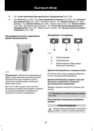 Быстрый обзор 
G См. Точки крепления буксировочного оборудования (стр. 216). 
См. Аптечка (стр. 204). См. Знак аварийной остановки (стр. 204). См. Комплект 
для ремонта шин (стр. 242). Запасное колесо. См. Замена колеса (стр. 236). 
Домкрат. См. Замена колеса (стр. 236). «Баллонный» ключ. См. Замена колеса 
(стр. 236). Буксировочная проушина. См. Точки крепления буксировочного 
оборудования (стр. 216). Воронка для топлива. См. Крышка лючка заливной 
горловины (стр. 149). 
H 
Регулировка высоты крепления 
ремня безопасности 
E87511 
Примечание: Небольшое перемещение 
вверх опоры верхнего крепления ремня 
безопасности при нажатии кнопки 
облегчает разблокировку запорного 
механизма опоры. 
Для того чтобы поднять или опустить 
регулятор плечевой ветви ремня, нажмите 
на кнопку блокировки и переместите 
регулятор в нужном направлении. 
Запирание и отпирание 
E87379 
A B C 
A Разблокировать 
B Заблокировать 
Разблокировка замка двери 
багажного отделения 
С 
Двойное блокирование с помощью ключа 
В течение трех секунд дважды поверните 
ключ в положение блокирования. 
Двойная блокировка дверей и крышки 
багажного отделения с помощью 
дистанционного управления 
Дважды нажмите кнопку B в течение трех 
секунд. 
См. Блокировка и разблокировка замков 
(стр. 45). 
Регулировка положения рулевого 
колеса 
ПРЕДУПРЕЖДЕНИЕ 
Недопустимо регулировать положение 
рулевого колеса во время движения. 
20 
 
