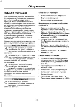 Обслуживание 
ОБЩАЯ ИНФОРМАЦИЯ 
Для поддержания хорошего технического 
состояния и во избежание обесценивания 
автомобиля необходимо регулярно 
проводить техническое обслуживание. К 
вашим услугам широкая сеть официальных 
дилерских центров обслуживания и ремонта 
Ford. Мы уверены, что прошедшие 
специальную подготовку технические 
специалисты центров смогут наилучшим 
образом отремонтировать ваш автомобиль. 
Они могут пользоваться множеством 
специальных инструментов, созданных 
специально для обслуживания вашего 
автомобиля. 
Помимо регулярных технических осмотров 
рекомендуется делать следующие проверки: 
ПРЕДУПРЕЖДЕНИЯ 
Прежде чем прикасаться к узлам 
автомобиля или делать какие-либо 
регулировки, необходимо выключить 
зажигание. 
Не прикасайтесь к узлам электронной 
системы зажигания, когда зажигание 
включено, или двигатель работает. 
Система работает под высоким 
напряжением. 
Не подносите руки к вентилятору 
охлаждения двигателя и не 
допускайте попадания в него одежды. 
В определенных условиях вентилятор может 
продолжать вращаться в течение 
нескольких минут после выключения 
двигателя. 
ПРЕДОСТЕРЕЖЕНИЕ 
Выполняя текущие проверки 
технического состояния, проверяйте 
надежность установки крышек 
заливных горловин. 
Ежедневные проверки 
• Внешние осветительные приборы. 
• Внутреннее освещение 
• Индикаторы и сигнализаторы. 
Во время дозаправки необходимо 
проверить 
• Уровень масла в двигателе. См. 
Проверка моторного масла (стр. 226). 
• Уровень тормозной жидкости. См. 
Проверка уровня тормозной жидкости 
и рабочей жидкости гидропривода 
сцепления (стр. 227). 
• Уровень жидкости стеклоомывателя. 
См. Проверка омывающей жидкости 
(стр. 228). 
• Давление в шинах (после остывания) 
См. Технические характеристики (стр. 
248). 
• Степень износа шин См. Колеса и 
шины (стр. 236). 
Ежемесячные проверки: 
• Уровень охлаждающей жидкости (на 
холодном двигателе). См. Проверка 
охлаждающей жидкости двигателя 
(стр. 227). 
• Трубопроводы, шланги и бачки на 
наличие утечек. 
• Исправность кондиционера воздуха 
• Исправность стояночного тормоза. 
• Звуковой сигнал 
• Затяжка гаек крепления колёс. См. 
Технические характеристики (стр. 248). 
218 
 