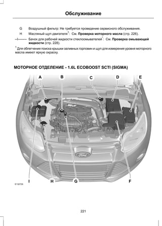 Обслуживание 
Воздушный G фильтр: Не требуется проведение сервисного обслуживания. 
H Масляный щуп двигателя1: См. Проверка моторного масла (стр. 226). 
Бачок для рабочей жидкости стеклоомывателей*: См. Проверка омывающей 
жидкости (стр. 228). 
--I-------- 
1 Для облегчения поиска крышки заливных горловин и щуп для измерения уровня моторного 
масла имеют яркую окраску. 
МОТОРНОЕ ОТДЕЛЕНИЕ - 1.6L ECOBOOST SCTI (SIGMA) 
E132729 
A 
B C D E 
I H G F 
221 
 