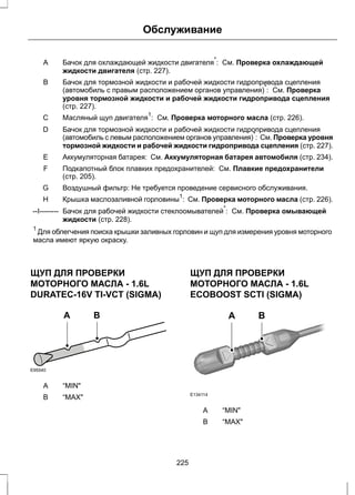 Обслуживание 
Бачок для охлаждающей жидкости двигателя*: См. Проверка охлаждающей 
жидкости двигателя (стр. 227). 
A 
Бачок для тормозной жидкости и рабочей жидкости гидропривода сцепления 
(автомобиль с правым расположением органов управления)*: См. Проверка 
уровня тормозной жидкости и рабочей жидкости гидропривода сцепления 
(стр. 227). 
B 
Масляный щуп С двигателя1: См. Проверка моторного масла (стр. 226). 
Бачок для тормозной жидкости и рабочей жидкости гидропривода сцепления 
(автомобиль с левым расположением органов управления)*: См. Проверка уровня 
тормозной жидкости и рабочей жидкости гидропривода сцепления (стр. 227). 
D 
E Аккумуляторная батарея: См. Аккумуляторная батарея автомобиля (стр. 234). 
Подкапотный блок плавких предохранителей: См. Плавкие предохранители 
(стр. 205). 
F 
G Воздушный фильтр: Не требуется проведение сервисного обслуживания. 
H Крышка маслозаливной горловины1: См. Проверка моторного масла (стр. 226). 
Бачок для рабочей жидкости стеклоомывателей*: См. Проверка омывающей 
жидкости (стр. 228). 
--I-------- 
1 Для облегчения поиска крышки заливных горловин и щуп для измерения уровня моторного 
масла имеют яркую окраску. 
ЩУП ДЛЯ ПРОВЕРКИ 
МОТОРНОГО МАСЛА - 1.6L 
DURATEC-16V TI-VCT (SIGMA) 
E95540 
A B 
A “MIN" 
B “MAX" 
ЩУП ДЛЯ ПРОВЕРКИ 
МОТОРНОГО МАСЛА - 1.6L 
ECOBOOST SCTI (SIGMA) 
A B 
E134114 
A “MIN" 
B “MAX" 
225 
 