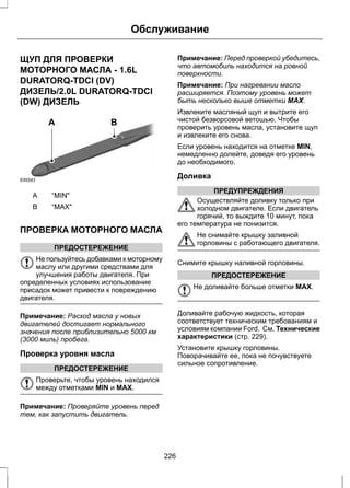 Обслуживание 
ЩУП ДЛЯ ПРОВЕРКИ 
МОТОРНОГО МАСЛА - 1.6L 
DURATORQ-TDCI (DV) 
ДИЗЕЛЬ/2.0L DURATORQ-TDCI 
(DW) ДИЗЕЛЬ 
E95543 
A B 
A “MIN" 
B “MAX" 
ПРОВЕРКА МОТОРНОГО МАСЛА 
ПРЕДОСТЕРЕЖЕНИЕ 
Не пользуйтесь добавками к моторному 
маслу или другими средствами для 
улучшения работы двигателя. При 
определенных условиях использование 
присадок может привести к повреждению 
двигателя. 
Примечание: Расход масла у новых 
двигателей достигает нормального 
значения после приблизительно 5000 км 
(3000 миль) пробега. 
Проверка уровня масла 
ПРЕДОСТЕРЕЖЕНИЕ 
Проверьте, чтобы уровень находился 
между отметками MIN и MAX. 
Примечание: Проверяйте уровень перед 
тем, как запустить двигатель. 
Примечание: Перед проверкой убедитесь, 
что автомобиль находится на ровной 
поверхности. 
Примечание: При нагревании масло 
расширяется. Поэтому уровень может 
быть несколько выше отметки MAX. 
Извлеките масляный щуп и вытрите его 
чистой безворсовой ветошью. Чтобы 
проверить уровень масла, установите щуп 
и извлеките его снова. 
Если уровень находится на отметке MIN, 
немедленно долейте, доведя его уровень 
до необходимого. 
Доливка 
ПРЕДУПРЕЖДЕНИЯ 
Осуществляйте доливку только при 
холодном двигателе. Если двигатель 
горячий, то выждите 10 минут, пока 
его температура не понизится. 
Не снимайте крышку заливной 
горловины с работающего двигателя. 
Снимите крышку наливной горловины. 
ПРЕДОСТЕРЕЖЕНИЕ 
Не доливайте больше отметки MAX. 
Доливайте рабочую жидкость, которая 
соответствует техническим требованиям и 
условиям компании Ford. См. Технические 
характеристики (стр. 229). 
Установите крышку горловины. 
Поворачивайте ее, пока не почувствуете 
сильное сопротивление. 
226 
 