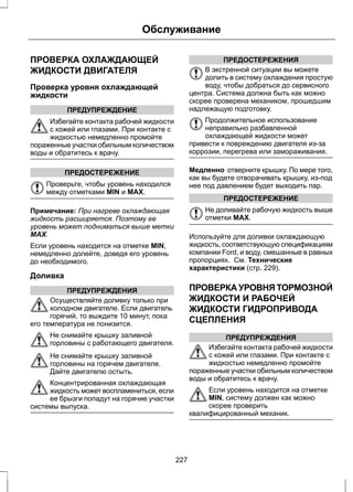 Обслуживание 
ПРОВЕРКА ОХЛАЖДАЮЩЕЙ 
ЖИДКОСТИ ДВИГАТЕЛЯ 
Проверка уровня охлаждающей 
жидкости 
ПРЕДУПРЕЖДЕНИЕ 
Избегайте контакта рабочей жидкости 
с кожей или глазами. При контакте с 
жидкостью немедленно промойте 
пораженные участки обильным количеством 
воды и обратитесь к врачу. 
ПРЕДОСТЕРЕЖЕНИЕ 
Проверьте, чтобы уровень находился 
между отметками MIN и MAX. 
Примечание: При нагреве охлаждающая 
жидкость расширяется. Поэтому ее 
уровень может подниматься выше метки 
MAX. 
Если уровень находится на отметке MIN, 
немедленно долейте, доведя его уровень 
до необходимого. 
Доливка 
ПРЕДУПРЕЖДЕНИЯ 
Осуществляйте доливку только при 
холодном двигателе. Если двигатель 
горячий, то выждите 10 минут, пока 
его температура не понизится. 
Не снимайте крышку заливной 
горловины с работающего двигателя. 
Не снимайте крышку заливной 
горловины на горячем двигателе. 
Дайте двигателю остыть. 
Концентрированная охлаждающая 
жидкость может воспламениться, если 
ее брызги попадут на горячие участки 
системы выпуска. 
ПРЕДОСТЕРЕЖЕНИЯ 
В экстренной ситуации вы можете 
долить в систему охлаждения простую 
воду, чтобы добраться до сервисного 
центра. Система должна быть как можно 
скорее проверена механиком, прошедшим 
надлежащую подготовку. 
Продолжительное использование 
неправильно разбавленной 
охлаждающей жидкости может 
привести к повреждению двигателя из-за 
коррозии, перегрева или замораживания. 
Медленно отверните крышку. По мере того, 
как вы будете отворачивать крышку, из-под 
нее под давлением будет выходить пар. 
ПРЕДОСТЕРЕЖЕНИЕ 
Не доливайте рабочую жидкость выше 
отметки MAX. 
Используйте для доливки охлаждающую 
жидкость, соответствующую спецификациям 
компании Ford, и воду, смешанные в равных 
пропорциях. См. Технические 
характеристики (стр. 229). 
ПРОВЕРКА УРОВНЯ ТОРМОЗНОЙ 
ЖИДКОСТИ И РАБОЧЕЙ 
ЖИДКОСТИ ГИДРОПРИВОДА 
СЦЕПЛЕНИЯ 
ПРЕДУПРЕЖДЕНИЯ 
Избегайте контакта рабочей жидкости 
с кожей или глазами. При контакте с 
жидкостью немедленно промойте 
пораженные участки обильным количеством 
воды и обратитесь к врачу. 
Если уровень находится на отметке 
MIN, систему должен как можно 
скорее проверить 
квалифицированный механик. 
227 
 
