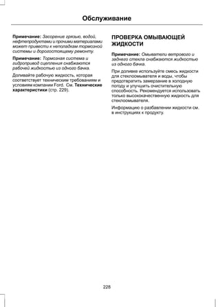 Обслуживание 
Примечание: Засорение грязью, водой, 
нефтепродуктами и прочими материалами 
может привести к неполадкам тормозной 
системы и дорогостоящему ремонту. 
Примечание: Тормозная система и 
гидропривод сцепления снабжаются 
рабочей жидкостью из одного бачка. 
Доливайте рабочую жидкость, которая 
соответствует техническим требованиям и 
условиям компании Ford. См. Технические 
характеристики (стр. 229). 
ПРОВЕРКА ОМЫВАЮЩЕЙ 
ЖИДКОСТИ 
Примечание: Омыватели ветрового и 
заднего стекла снабжаются жидкостью 
из одного бачка. 
При доливке используйте смесь жидкости 
для стеклоомывателя и воды, чтобы 
предотвратить замерзание в холодную 
погоду и улучшить очистительную 
способность. Рекомендуется использовать 
только высококачественную жидкость для 
стеклоомывателя. 
Информацию о разбавлении жидкости см. 
в инструкциях к продукту. 
228 
 