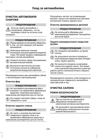 Уход за автомобилем 
ОЧИСТКА АВТОМОБИЛЯ 
СНАРУЖИ 
ПРЕДУПРЕЖДЕНИЕ 
Если вы моете автомобиль с 
полировкой, убедитесь, что на 
ветровом стекле не остался слой 
полироли. 
ПРЕДОСТЕРЕЖЕНИЯ 
Перед заездом на автомойку убедитесь 
в том, что она подходит для вашего 
автомобиля. 
Некоторые моечные станции 
используют высокое давление водяной 
струи. Это может вызвать повреждения 
некоторых частей автомобиля. 
Снимите антенну перед пользованием 
автоматической мойкой. 
Выключите вентилятор системы 
отопления салона во избежание 
загрязнения воздушного фильтра. 
Рекомендуется мыть ваш автомобиль губкой 
с теплой водой и автошампунем. 
Очистка фар 
ПРЕДОСТЕРЕЖЕНИЯ 
Не протирайте рассеиватели фар с 
усилием и не применяйте абразивные 
средства, спиртовые растворы и 
химические растворители для их чистки. 
Не следует протирать фары, когда их 
поверхность суха. 
Очистка заднего стекла 
ПРЕДОСТЕРЕЖЕНИЕ 
Не трите с усилием внутреннюю 
поверхность заднего окна и не 
применяйте абразивные средства и 
химические растворители для ее чистки. 
Пользуйтесь чистой, не оставляющей 
волокон тканью или замшей для протирки 
внутренней стороны заднего окна. 
Очистка хромированных деталей 
ПРЕДОСТЕРЕЖЕНИЕ 
Не используйте абразивы или 
химические растворители. Пользуйтесь 
мыльной водой. 
Защита лакокрасочного покрытия 
кузова 
ПРЕДОСТЕРЕЖЕНИЯ 
Не полируйте автомобиль на ярком 
солнце. 
Не допускайте контакта полироли с 
пластиковыми поверхностями. Ее будет 
очень трудно удалить. 
Не наносите полироль на ветровое 
стекло или заднее стекло. Это может 
стать причиной повышенного шума при 
работе щеток стеклоочистителя и мешать 
чистке стекла. 
Рекомендуется наносить слой полироли на 
лакокрасочную поверхность автомобиля 
один-два раза в год. 
ОЧИСТКА САЛОНА 
РЕМНИ БЕЗОПАСНОСТИ 
ПРЕДУПРЕЖДЕНИЯ 
При их очистке не применяйте 
абразивные материалы или 
химические активные растворители. 
Не допускайте проникновения влаги 
в механизмы инерционных катушек 
ремней безопасности. 
232 
 