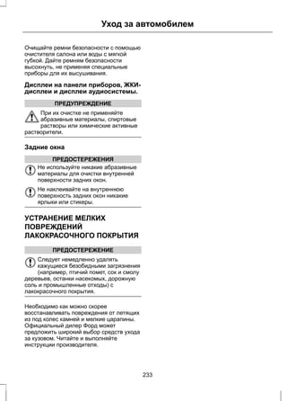 Уход за автомобилем 
Очищайте ремни безопасности с помощью 
очистителя салона или воды с мягкой 
губкой. Дайте ремням безопасности 
высохнуть, не применяя специальные 
приборы для их высушивания. 
Дисплеи на панели приборов, ЖКИ- 
дисплеи и дисплеи аудиосистемы. 
ПРЕДУПРЕЖДЕНИЕ 
При их очистке не применяйте 
абразивные материалы, спиртовые 
растворы или химические активные 
растворители. 
Задние окна 
ПРЕДОСТЕРЕЖЕНИЯ 
Не используйте никакие абразивные 
материалы для очистки внутренней 
поверхности задних окон. 
Не наклеивайте на внутреннюю 
поверхность задних окон никакие 
ярлыки или стикеры. 
УСТРАНЕНИЕ МЕЛКИХ 
ПОВРЕЖДЕНИЙ 
ЛАКОКРАСОЧНОГО ПОКРЫТИЯ 
ПРЕДОСТЕРЕЖЕНИЕ 
Следует немедленно удалять 
кажущиеся безобидными загрязнения 
(например, птичий помет, сок и смолу 
деревьев, останки насекомых, дорожную 
соль и промышленные отходы) с 
лакокрасочного покрытия. 
Необходимо как можно скорее 
восстанавливать повреждения от летящих 
из под колес камней и мелкие царапины. 
Официальный дилер Форд может 
предложить широкий выбор средств ухода 
за кузовом. Читайте и выполняйте 
инструкции производителя. 
233 
 