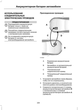 Аккумуляторная батарея автомобиля 
ИСПОЛЬЗОВАНИЕ 
СОЕДИНИТЕЛЬНЫХ 
ЭЛЕКТРИЧЕСКИХ ПРОВОДОВ 
ПРЕДОСТЕРЕЖЕНИЯ 
Подсоединяйте аккумуляторную 
батарею только с таким же 
номинальным напряжением. 
Пользуйтесь соединительными 
проводами соответствующего сечения 
с изолированными зажимами. 
Не отсоединяйте аккумуляторную 
батарею от системы 
электрооборудования автомобиля. 
Присоединение проводов 
A 
B 
C D 
E102925 
Разряженная аккумуляторная 
батарея 
A 
Автомобиль со вспомогательной 
аккумуляторной батареей 
B 
"Положительный" 
соединительный провод 
C 
"Отрицательный" соединительный 
провод 
D 
1. Установите автомобили таким образом, 
чтобы они не соприкасались. 
2. Остановите двигатель и отключите все 
неиспользуемое электрооборудование. 
3. Соедините положительную (+) клемму 
аккумуляторной батареи автомобиля В 
с положительной (+) клеммой 
аккумуляторной батареи автомобиля А 
(провод C). 
234 
 
