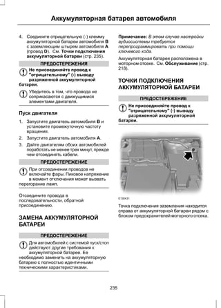 Аккумуляторная батарея автомобиля 
4. Соедините отрицательную (-) клемму 
аккумуляторной батареи автомобиля B 
с заземляющим штырем автомобиля A 
(провод D). См. Точки подключения 
аккумуляторной батареи (стр. 235). 
ПРЕДОСТЕРЕЖЕНИЯ 
Не присоединяйте провод к 
"отрицательному" (-) выводу 
разряженной аккумуляторной 
батареи. 
Убедитесь в том, что провода не 
соприкасаются с движущимися 
элементами двигателя. 
Пуск двигателя 
1. Запустите двигатель автомобиля B и 
установите промежуточную частоту 
вращения. 
2. Запустите двигатель автомобиля A. 
3. Дайте двигателям обоих автомобилей 
поработать не менее трех минут, прежде 
чем отсоединять кабели. 
ПРЕДОСТЕРЕЖЕНИЕ 
При отсоединении проводов не 
включайте фары. Пиковое напряжение 
в момент отключения может вызвать 
перегорание ламп. 
Отсоедините провода в 
последовательности, обратной 
присоединению. 
ЗАМЕНА АККУМУЛЯТОРНОЙ 
БАТАРЕИ 
ПРЕДОСТЕРЕЖЕНИЕ 
Для автомобилей с системой пуск/стоп 
действуют другие требования к 
аккумуляторной батарее. Ее 
необходимо заменить на аккумуляторную 
батарею с полностью идентичными 
техническими характеристиками. 
Примечание: В этом случае настройки 
аудиосистемы требуется 
перепрограммировать при помощи 
ключевого кода. 
Аккумуляторная батарея расположена в 
моторном отсеке. См. Обслуживание (стр. 
218). 
ТОЧКИ ПОДКЛЮЧЕНИЯ 
АККУМУЛЯТОРНОЙ БАТАРЕИ 
ПРЕДОСТЕРЕЖЕНИЕ 
Не присоединяйте провод к 
"отрицательному" (-) выводу 
разряженной аккумуляторной 
батареи. 
E130431 
Точка подключения заземления находится 
справа от аккумуляторной батареи рядом с 
блоком предохранителей моторного отсека. 
235 
 