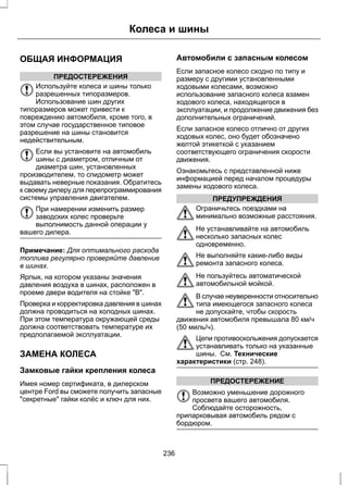 ОБЩАЯ ИНФОРМАЦИЯ 
ПРЕДОСТЕРЕЖЕНИЯ 
Колеса и шины 
Используйте колеса и шины только 
разрешенных типоразмеров. 
Использование шин других 
типоразмеров может привести к 
повреждению автомобиля, кроме того, в 
этом случае государственное типовое 
разрешение на шины становится 
недействительным. 
Если вы установите на автомобиль 
шины с диаметром, отличным от 
диаметра шин, установленных 
производителем, то спидометр может 
выдавать неверные показания. Обратитесь 
к своему дилеру для перепрограммирования 
системы управления двигателем. 
При намерении изменить размер 
заводских колес проверьте 
выполнимость данной операции у 
вашего дилера. 
Примечание: Для оптимального расхода 
топлива регулярно проверяйте давление 
в шинах. 
Ярлык, на котором указаны значения 
давления воздуха в шинах, расположен в 
проеме двери водителя на стойке "В". 
Проверка и корректировка давления в шинах 
должна проводиться на холодных шинах. 
При этом температура окружающей среды 
должна соответствовать температуре их 
предполагаемой эксплуатации. 
ЗАМЕНА КОЛЕСА 
Замковые гайки крепления колеса 
Имея номер сертификата, в дилерском 
центре Ford вы сможете получить запасные 
"секретные" гайки колёс и ключ для них. 
Автомобили с запасным колесом 
Если запасное колесо сходно по типу и 
размеру с другими установленными 
ходовыми колесами, возможно 
использование запасного колеса взамен 
ходового колеса, находящегося в 
эксплуатации, и продолжение движения без 
дополнительных ограничений. 
Если запасное колесо отлично от других 
ходовых колес, оно будет обозначено 
желтой этикеткой с указанием 
соответствующего ограничения скорости 
движения. 
Ознакомьтесь с представленной ниже 
информацией перед началом процедуры 
замены ходового колеса. 
ПРЕДУПРЕЖДЕНИЯ 
Ограничьтесь поездками на 
минимально возможные расстояния. 
Не устанавливайте на автомобиль 
несколько запасных колес 
одновременно. 
Не выполняйте какие-либо виды 
ремонта запасного колеса. 
Не пользуйтесь автоматической 
автомобильной мойкой. 
В случае неуверенности относительно 
типа имеющегося запасного колеса 
не допускайте, чтобы скорость 
движения автомобиля превышала 80 км/ч 
(50 миль/ч). 
Цепи противоскольжения допускается 
устанавливать только на указанные 
шины. См. Технические 
характеристики (стр. 248). 
ПРЕДОСТЕРЕЖЕНИЕ 
Возможно уменьшение дорожного 
просвета вашего автомобиля. 
Соблюдайте осторожность, 
припарковывая автомобиль рядом с 
бордюром. 
236 
 