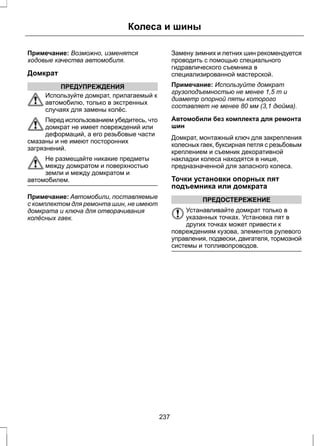 Колеса и шины 
Примечание: Возможно, изменятся 
ходовые качества автомобиля. 
Домкрат 
ПРЕДУПРЕЖДЕНИЯ 
Используйте домкрат, прилагаемый к 
автомобилю, только в экстренных 
случаях для замены колёс. 
Перед использованием убедитесь, что 
домкрат не имеет повреждений или 
деформаций, а его резьбовые части 
смазаны и не имеют посторонних 
загрязнений. 
Не размещайте никакие предметы 
между домкратом и поверхностью 
земли и между домкратом и 
автомобилем. 
Примечание: Автомобили, поставляемые 
с комплектом для ремонта шин, не имеют 
домкрата и ключа для отворачивания 
колёсных гаек. 
Замену зимних и летних шин рекомендуется 
проводить с помощью специального 
гидравлического съемника в 
специализированной мастерской. 
Примечание: Используйте домкрат 
грузоподъемностью не менее 1,5 т и 
диаметр опорной пяты которого 
составляет не менее 80 мм (3,1 дюйма). 
Автомобили без комплекта для ремонта 
шин 
Домкрат, монтажный ключ для закрепления 
колесных гаек, буксирная петля с резьбовым 
креплением и съемник декоративной 
накладки колеса находятся в нише, 
предназначенной для запасного колеса. 
Точки установки опорных пят 
подъемника или домкрата 
ПРЕДОСТЕРЕЖЕНИЕ 
Устанавливайте домкрат только в 
указанных точках. Установка пят в 
других точках может привести к 
повреждениям кузова, элементов рулевого 
управления, подвески, двигателя, тормозной 
системы и топливопроводов. 
237 
 