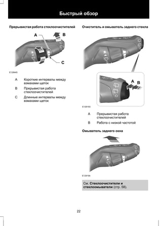 Быстрый обзор 
Прерывистая работа стеклоочистителей 
A B 
C 
E128445 
Короткие интервалы между 
взмахами щеток 
A 
Прерывистая работа 
стеклоочистителей 
B 
Длинные интервалы между 
взмахами щеток 
С 
Очиститель и омыватель заднего стекла 
E129193 
A B 
Прерывистая работа 
стеклоочистителей 
A 
B Работа с низкой частотой 
Омыватель заднего окна 
E129194 
См. Стеклоочистители и 
стеклоомыватели (стр. 58). 
22 
 