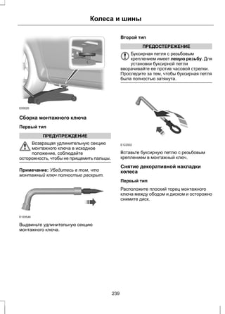 E93020 
Сборка монтажного ключа 
Первый тип 
ПРЕДУПРЕЖДЕНИЕ 
Колеса и шины 
Возвращая удлинительную секцию 
монтажного ключа в исходное 
положение, соблюдайте 
осторожность, чтобы не прищемить пальцы. 
Примечание: Убедитесь в том, что 
монтажный ключ полностью раскрыт. 
E122546 
Выдвиньте удлинительную секцию 
монтажного ключа. 
Второй тип 
ПРЕДОСТЕРЕЖЕНИЕ 
Буксирная петля с резьбовым 
креплением имеет левую резьбу. Для 
установки буксирной петли 
вворачивайте ее против часовой стрелки. 
Проследите за тем, чтобы буксирная петля 
была полностью затянута. 
E122502 
Вставьте буксирную петлю с резьбовым 
креплением в монтажный ключ. 
Снятие декоративной накладки 
колеса 
Первый тип 
Расположите плоский торец монтажного 
ключа между ободом и диском и осторожно 
снимите диск. 
239 
 