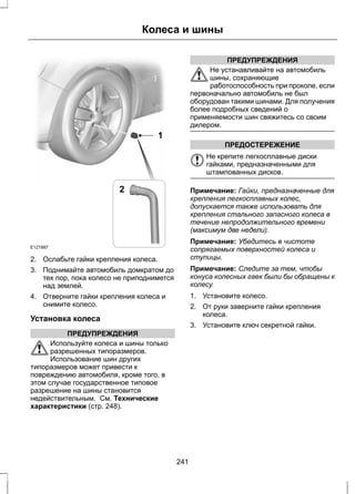 E121887 
Колеса и шины 
1 
2 
2. Ослабьте гайки крепления колеса. 
3. Поднимайте автомобиль домкратом до 
тех пор, пока колесо не приподнимется 
над землей. 
4. Отверните гайки крепления колеса и 
снимите колесо. 
Установка колеса 
ПРЕДУПРЕЖДЕНИЯ 
Используйте колеса и шины только 
разрешенных типоразмеров. 
Использование шин других 
типоразмеров может привести к 
повреждению автомобиля, кроме того, в 
этом случае государственное типовое 
разрешение на шины становится 
недействительным. См. Технические 
характеристики (стр. 248). 
ПРЕДУПРЕЖДЕНИЯ 
Не устанавливайте на автомобиль 
шины, сохраняющие 
работоспособность при проколе, если 
первоначально автомобиль не был 
оборудован такими шинами. Для получения 
более подробных сведений о 
применяемости шин свяжитесь со своим 
дилером. 
ПРЕДОСТЕРЕЖЕНИЕ 
Не крепите легкосплавные диски 
гайками, предназначенными для 
штампованных дисков. 
Примечание: Гайки, предназначенные для 
крепления легкосплавных колес, 
допускается также использовать для 
крепления стального запасного колеса в 
течение непродолжительного времени 
(максимум две недели). 
Примечание: Убедитесь в чистоте 
сопрягаемых поверхностей колеса и 
ступицы. 
Примечание: Следите за тем, чтобы 
конуса колесных гаек были бы обращены к 
колесу. 
1. Установите колесо. 
2. От руки заверните гайки крепления 
колеса. 
3. Установите ключ секретной гайки. 
241 
 