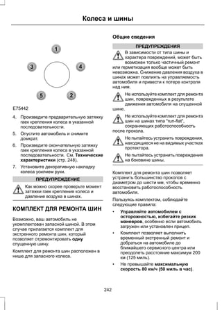 1 
3 4 
2 
5 
Колеса и шины 
E75442 
4. Произведите предварительную затяжку 
гаек крепления колеса в указанной 
последовательности. 
5. Опустите автомобиль и снимите 
домкрат. 
6. Произведите окончательную затяжку 
гаек крепления колеса в указанной 
последовательности. См. Технические 
характеристики (стр. 248). 
7. Установите декоративную накладку 
колеса усилием руки. 
ПРЕДУПРЕЖДЕНИЕ 
Как можно скорее проверьте момент 
затяжки гаек крепления колеса и 
давление воздуха в шинах. 
КОМПЛЕКТ ДЛЯ РЕМОНТА ШИН 
Возможно, ваш автомобиль не 
укомплектован запасной шиной. В этом 
случае прилагается комплект для 
экстренного ремонта шин, который 
позволяет отремонтировать одну 
спущенную шину. 
Комплект для ремонта шин расположен в 
нише для запасного колеса. 
Общие сведения 
ПРЕДУПРЕЖДЕНИЯ 
В зависимости от типа шины и 
характера повреждений, может быть 
возможен только частичный ремонт 
или герметизация вообще может быть 
невозможна. Снижение давления воздуха в 
шинах может повлиять на управляемость 
автомобиля и привести к потере контроля 
над ним. 
Не используйте комплект для ремонта 
шин, поврежденных в результате 
движения автомобиля на спущенной 
шине. 
Не используйте комплект для ремонта 
шин на шинах типа "run-flat", 
сохраняющих работоспособность 
после прокола. 
Не пытайтесь устранить повреждения, 
находящиеся не на видимых участках 
протектора. 
Не пытайтесь устранить повреждения 
на боковине шины. 
Комплект для ремонта шин позволяет 
устранить большинство проколов с 
диаметром до шести мм, чтобы временно 
восстановить работоспособность 
автомобиля. 
Пользуясь комплектом, соблюдайте 
следующие правила: 
• Управляйте автомобилем с 
осторожностью, избегайте резких 
маневров, особенно если автомобиль 
загружен или установлен прицеп. 
• Комплект позволяет выполнить 
временный экстренный ремонт и 
добраться на автомобиле до 
ближайшего сервисного центра или 
преодолеть расстояние максимум 200 
км (125 миль). 
• Не превышайте максимальную 
скорость 80 км/ч (50 миль в час). 
242 
 