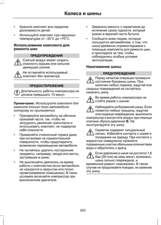 Колеса и шины 
• Храните комплект вне пределов 
досягаемости детей. 
• Используйте комплект при наружных 
температурах от –30°C до +70°C. 
Использование комплекта для 
ремонта шин 
ПРЕДУПРЕЖДЕНИЯ 
Сжатый воздух может создать 
опасность взрыва или сильное 
движущее усилие. 
Не оставляйте используемый 
комплект без присмотра. 
ПРЕДОСТЕРЕЖЕНИЕ 
Длительность работы компрессора не 
должна превышать 10 минут. 
Примечание: Используйте комплект для 
ремонта только того автомобиля, 
которому он прилагается. 
• Припаркуйте автомобиль на обочине 
проезжей части, так, чтобы не 
затруднять движение транспорта и 
использовать комплект, не подвергая 
себя опасности. 
• Применяйте стояночный тормоз даже 
при остановке на горизонтальной 
поверхности, чтобы предотвратить 
возможное перемещение автомобиля. 
• Не пытайтесь удалить посторонние 
предметы, например, гвозди или винты, 
застрявшие в шине. 
• Не выключайте двигатель на время 
работы с комплектом (если автомобиль 
не находится в закрытом или плохо 
проветриваемом помещении). В таких 
условиях включайте компрессор при 
выключенном двигателе. 
• Замените емкость с герметиком до 
истечения срока годности, который 
указан в верхней части бутыли. 
• Сообщите всем людям, которые 
пользуются автомобилем, о том, что 
шина временно отремонтирована с 
помощью комплекта для ремонта шин, 
и проследите за тем, чтобы 
соблюдались особые условия 
эксплуатации. 
Накачивание шины 
ПРЕДУПРЕЖДЕНИЯ 
Перед началом операции проверьте 
состояние боковины шины. При 
наличии любых порезов, вздутий или 
сходных повреждений не пытайтесь 
накачать шину. 
Во время работы компрессора не 
стойте рядом с шиной. 
Наблюдайте за боковиной шины. Если 
появятся любые трещины, вздутия 
или сходные повреждения, выключите 
компрессор и выпустите воздух при помощи 
клапана сброса давления B. Не 
эксплуатируйте эту шину. 
Герметик содержит натуральный 
латекс. Избегайте контакта с кожей и 
попадания на одежду. При контакте с 
жидкостью немедленно промойте 
пораженные участки обильным количеством 
воды и обратитесь к врачу. 
Если давление в шине не достигло 1,8 
бар (26 пси) за семь минут, возможно, 
шина сильно повреждена, и 
временный ремонт невозможен. В таком 
случае не продолжайте поездки, не заменив 
эту шину. 
243 
 