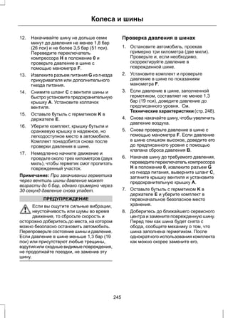 Колеса и шины 
12. Накачивайте шину не дольше семи 
минут до давления не менее 1,8 бар 
(26 пси) и не более 3,5 бар (51 пси). 
Переведите переключатель 
компрессора H в положение 0 и 
проверьте давление в шине с 
помощью манометра F. 
13. Извлеките разъем питания G из гнезда 
прикуривателя или дополнительного 
гнезда питания. 
14. Снимите шланг C с вентиля шины и 
быстро установите предохранительную 
крышку A. Установите колпачок 
вентиля. 
15. Оставьте бутыль с герметиком K в 
держателе E. 
16. Уберите комплект, крышку бутыли и 
оранжевую крышку в надежное, но 
легкодоступное место в автомобиле. 
Комплект понадобится снова после 
проверки давления в шине. 
17. Немедленно начните движение и 
проедьте около трех километров (двух 
миль), чтобы герметик смог пропитать 
поврежденный участок. 
Примечание: При закачивании герметика 
через вентиль шины давление может 
возрасти до 6 бар, однако примерно через 
30 секунд давление снова упадет. 
ПРЕДУПРЕЖДЕНИЕ 
Если вы ощутите сильные вибрации, 
неустойчивость или шумы во время 
движения, то сбросьте скорость и 
осторожно доберитесь до места, на котором 
можно безопасно остановить автомобиль. 
Перепроверьте состояние шины и давление. 
Если давление в шине меньше 1,3 бар (19 
пси) или присутствуют любые трещины, 
вздутия или сходные видимые повреждения, 
не продолжайте поездки, не заменив эту 
шину. 
Проверка давления в шинах 
1. Остановите автомобиль, проехав 
примерно три километра (две мили). 
Проверьте и, если необходимо, 
скорректируйте давление в 
поврежденной шине. 
2. Установите комплект и проверьте 
давление в шине по показаниям 
манометра F. 
3. Если давление в шине, заполненной 
герметиком, составляет не менее 1,3 
бар (19 пси), доведите давление до 
предписанного уровня. См. 
Технические характеристики (стр. 248). 
4. Снова накачайте шину, чтобы увеличить 
давление воздуха. 
5. Снова проверьте давление в шине с 
помощью манометра F. Если давление 
в шине слишком высокое, доведите его 
до предписанного уровня с помощью 
клапана сброса давления B. 
6. Накачав шину до требуемого давления, 
переведите переключатель компрессора 
H в положение 0, извлеките разъем G 
из гнезда питания, выверните шланг C, 
затяните крышку вентиля и установите 
предохранительную крышку A. 
7. Оставьте бутыль с герметиком K в 
держателе E и уберите комплект в 
первоначальное безопасное место 
хранения. 
8. Доберитесь до ближайшего сервисного 
центра и замените поврежденную шину. 
Перед тем как шина будет снята с 
обода, сообщите механику о том, что 
шина заполнена герметиком. После 
однократного использования комплекта 
как можно скорее замените его. 
245 
 