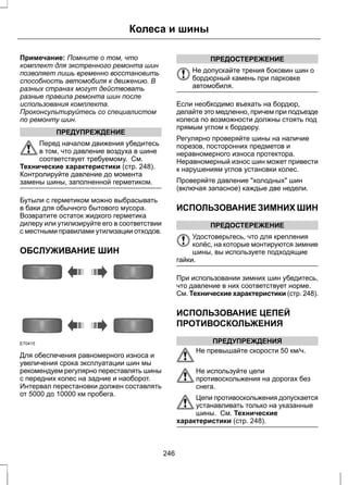 Колеса и шины 
Примечание: Помните о том, что 
комплект для экстренного ремонта шин 
позволяет лишь временно восстановить 
способность автомобиля к движению. В 
разных странах могут действовать 
разные правила ремонта шин после 
использования комплекта. 
Проконсультируйтесь со специалистом 
по ремонту шин. 
ПРЕДУПРЕЖДЕНИЕ 
Перед началом движения убедитесь 
в том, что давление воздуха в шине 
соответствует требуемому. См. 
Технические характеристики (стр. 248). 
Контролируйте давление до момента 
замены шины, заполненной герметиком. 
Бутыли с герметиком можно выбрасывать 
в баки для обычного бытового мусора. 
Возвратите остаток жидкого герметика 
дилеру или утилизируйте его в соответствии 
с местными правилами утилизации отходов. 
ОБСЛУЖИВАНИЕ ШИН 
E70415 
Для обеспечения равномерного износа и 
увеличения срока эксплуатации шин мы 
рекомендуем регулярно переставлять шины 
с передних колес на задние и наоборот. 
Интервал перестановки должен составлять 
от 5000 до 10000 км пробега. 
ПРЕДОСТЕРЕЖЕНИЕ 
Не допускайте трения боковин шин о 
бордюрный камень при парковке 
автомобиля. 
Если необходимо въехать на бордюр, 
делайте это медленно, причем при подъезде 
колеса по возможности должны стоять под 
прямым углом к бордюру. 
Регулярно проверяйте шины на наличие 
порезов, посторонних предметов и 
неравномерного износа протектора. 
Неравномерный износ шин может привести 
к нарушениям углов установки колес. 
Проверяйте давление "холодных" шин 
(включая запасное) каждые две недели. 
ИСПОЛЬЗОВАНИЕ ЗИМНИХ ШИН 
ПРЕДОСТЕРЕЖЕНИЕ 
Удостоверьтесь, что для крепления 
колёс, на которые монтируются зимние 
шины, вы используете подходящие 
гайки. 
При использовании зимних шин убедитесь, 
что давление в них соответствует норме. 
См. Технические характеристики (стр. 248). 
ИСПОЛЬЗОВАНИЕ ЦЕПЕЙ 
ПРОТИВОСКОЛЬЖЕНИЯ 
ПРЕДУПРЕЖДЕНИЯ 
Не превышайте скорости 50 км/ч. 
Не используйте цепи 
противоскольжения на дорогах без 
снега. 
Цепи противоскольжения допускается 
устанавливать только на указанные 
шины. См. Технические 
характеристики (стр. 248). 
246 
 
