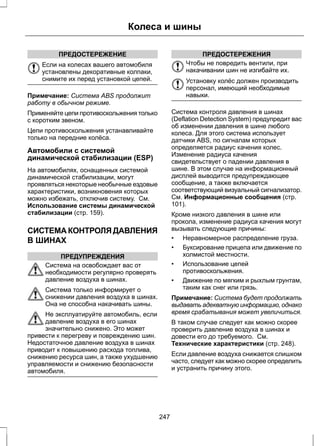 ПРЕДОСТЕРЕЖЕНИЕ 
Колеса и шины 
Если на колесах вашего автомобиля 
установлены декоративные колпаки, 
снимите их перед установкой цепей. 
Примечание: Система ABS продолжит 
работу в обычном режиме. 
Применяйте цепи противоскольжения только 
с коротким звеном. 
Цепи противоскольжения устанавливайте 
только на передние колёса. 
Автомобили с системой 
динамической стабилизации (ESP) 
На автомобилях, оснащенных системой 
динамической стабилизации, могут 
проявляться некоторые необычные ездовые 
характеристики, возникновения которых 
можно избежать, отключив систему. См. 
Использование системы динамической 
стабилизации (стр. 159). 
СИСТЕМА КОНТРОЛЯ ДАВЛЕНИЯ 
В ШИНАХ 
ПРЕДУПРЕЖДЕНИЯ 
Система на освобождает вас от 
необходимости регулярно проверять 
давление воздуха в шинах. 
Система только информирует о 
снижении давления воздуха в шинах. 
Она не способна накачивать шины. 
Не эксплуатируйте автомобиль, если 
давление воздуха в его шинах 
значительно снижено. Это может 
привести к перегреву и повреждению шин. 
Недостаточное давление воздуха в шинах 
приводит к повышению расхода топлива, 
снижению ресурса шин, а также ухудшению 
управляемости и снижению безопасности 
автомобиля. 
ПРЕДОСТЕРЕЖЕНИЯ 
Чтобы не повредить вентили, при 
накачивании шин не изгибайте их. 
Установку колёс должен производить 
персонал, имеющий необходимые 
навыки. 
Система контроля давления в шинах 
(Deflation Detection System) предупредит вас 
об изменении давления в шине любого 
колеса. Для этого система использует 
датчики ABS, по сигналам которых 
определяется радиус качения колес. 
Изменение радиуса качения 
свидетельствует о падении давления в 
шине. В этом случае на информационный 
дисплей выводится предупреждающее 
сообщение, а также включается 
соответствующий визуальный сигнализатор. 
См. Информационные сообщения (стр. 
101). 
Кроме низкого давления в шине или 
прокола, изменение радиуса качения могут 
вызывать следующие причины: 
• Неравномерное распределение груза. 
• Буксирование прицепа или движение по 
холмистой местности. 
• Использование цепей 
противоскольжения. 
• Движение по мягким и рыхлым грунтам, 
таким как снег или грязь. 
Примечание: Система будет продолжать 
выдавать адекватную информацию, однако 
время срабатывания может увеличиться. 
В таком случае следует как можно скорее 
проверить давление воздуха в шинах и 
довести его до требуемого. См. 
Технические характеристики (стр. 248). 
Если давление воздуха снижается слишком 
часто, следует как можно скорее определить 
и устранить причину этого. 
247 
 