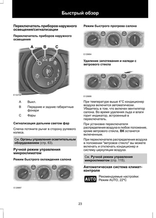 Быстрый обзор 
Переключатель приборов наружного 
освещения/сигнализации 
Переключатель приборов наружного 
освещения 
E132706 
A B C 
A Выкл. 
Передние и задние габаритные 
фонари 
B 
С Фары 
Сигнализация дальним светом фар 
Слегка потяните рычаг в сторону рулевого 
колеса. 
См. Органы управления осветительным 
оборудованием (стр. 63). 
Ручной режим управления 
микроклиматом 
Режим быстрого охлаждения салона 
E129887 
Режим быстрого прогрева салона 
E129884 
Удаление запотевания и наледи с 
ветрового стекла 
E129888 
При температуре выше 4°C кондиционер 
воздуха включится автоматически. 
Убедитесь в том, что включен вентилятор 
салона. Во время удаления льда и влаги 
горит индикатор, встроенный в 
переключатель. 
При установке переключателя 
распределения воздуха в любое положение, 
кроме ветрового стекла, ВК останется 
включенным. 
При переключателе распределения воздуха 
в положении "ветровое стекло" вы можете 
включать и отключать кондиционер и 
систему циркуляции воздуха. 
См. Ручной режим управления 
микроклиматом (стр. 115). 
Автоматическая система климат- 
контроля 
E133120 
Рекомендуемые настройки: 
Режим AUTO, 22ºC 
23 
 