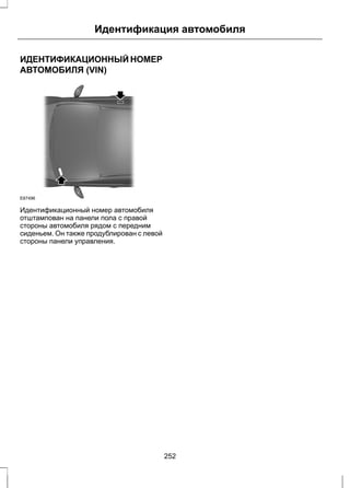 Идентификация автомобиля 
ИДЕНТИФИКАЦИОННЫЙ НОМЕР 
АВТОМОБИЛЯ (VIN) 
E87496 
Идентификационный номер автомобиля 
отштампован на панели пола с правой 
стороны автомобиля рядом с передним 
сиденьем. Он также продублирован с левой 
стороны панели управления. 
252 
 