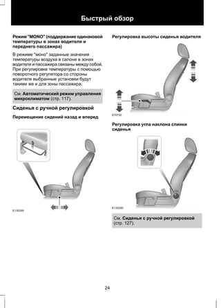 Быстрый обзор 
Режим "MONO" (поддержание одинаковой 
температуры в зонах водителя и 
переднего пассажира) 
В режиме "моно" заданные значения 
температуры воздуха в салоне в зонах 
водителя и пассажира связаны между собой. 
При регулировке температуры с помощью 
поворотного регулятора со стороны 
водителя выбранные установки будут 
такими же и для зоны пассажира. 
См. Автоматический режим управления 
микроклиматом (стр. 117). 
Сиденья с ручной регулировкой 
Перемещение сидений назад и вперед 
E130249 
Регулировка высоты сиденья водителя 
E70730 
Регулировка угла наклона спинки 
сиденья 
E130250 
См. Сиденья с ручной регулировкой 
(стр. 127). 
24 
 