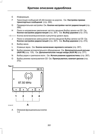 Краткое описание аудиоблока 
E Информация. 
Трансляция сообщений об обстановке на дорогах. См. Настройка приема 
транспортных сообщений (стр. 269). 
F 
Предварительная настройка См. Кнопки настройки частот радиостанций (стр. 
268). 
G 
Поиск в направлении увеличения частоты вещания Выбор записи на CD См. 
Кнопки настройки радиостанций (стр. 267). См. Выбор дорожки (стр. 272). 
H 
--I-------- Кнопка включения/выключения и регулятор уровня звука. 
Поиск в направлении уменьшения частоты вещания Выбор записи на CD См. 
Кнопки настройки радиостанций (стр. 267). См. Выбор дорожки (стр. 272). 
J 
K Выбор меню. 
L Клавиша звука. См. Кнопка включения звукового сигнала (стр. 267). 
Выбор режима вспомогательного оборудования См. Дополнительный разъем 
(AUX IN) (стр. 135). См. Дополнительное гнездо входа (AUX IN) (стр. 277). 
M 
N Выбор радио и диапазона волн. См. Использование аудиосистемы (стр. 267). 
Выбор режима проигрывателя CD См. Проигрыватель компакт-дисков (стр. 
272). 
O 
Тип 2 
1 2 3 4 
E104157 A 
Описание функциональных кнопок 
1-4 
A 
261 
 