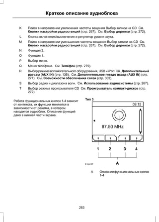 Краткое описание аудиоблока 
Поиск в направлении увеличения частоты вещания Выбор записи на CD См. 
Кнопки настройки радиостанций (стр. 267). См. Выбор дорожки (стр. 272). 
K 
L Кнопка включения/выключения и регулятор уровня звука. 
Поиск в направлении уменьшения частоты вещания Выбор записи на CD См. 
Кнопки настройки радиостанций (стр. 267). См. Выбор дорожки (стр. 272). 
M 
N Функция 2. 
O Функция 1. 
P Выбор меню. 
Q Меню телефона. См. Телефон (стр. 279). 
Выбор режима вспомогательного оборудования, USB и iPod См. Дополнительный 
разъем (AUX IN) (стр. 135). См. Дополнительное гнездо входа (AUX IN) (стр. 
277). См. Возможности обеспечения связи (стр. 302). 
R 
S Выбор радио и диапазона волн. См. Использование аудиосистемы (стр. 267). 
Выбор режима проигрывателя CD См. Проигрыватель компакт-дисков (стр. 
272). 
T 
Работа функциональных кнопок 1-4 зависит 
от контекста, их функции меняются в 
зависимости от режима, в котором 
находится аудиоблок. Описание функций 
дано в нижней части экрана. 
Тип 3 
1 2 3 4 
E104157 A 
Описание функциональных кнопок 
1-4 
A 
263 
 