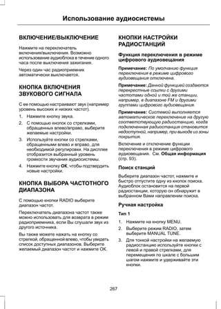 Использование аудиосистемы 
ВКЛЮЧЕНИЕ/ВЫКЛЮЧЕНИЕ 
Нажмите на переключатель 
включения/выключения. Возможно 
использование аудиоблока в течение одного 
часа после выключения зажигания. 
Через один час радиоприемник 
автоматически выключается. 
КНОПКА ВКЛЮЧЕНИЯ 
ЗВУКОВОГО СИГНАЛА 
С ее помощью настраивают звук (например 
уровень высоких и низких частот). 
1. Нажмите кнопку звука. 
2. С помощью кнопок со стрелками, 
обращенных влево/вправо, выберите 
желаемые настройки. 
3. Используйте кнопки со стрелками, 
обращенными влево и вправо, для 
необходимой регулировки. На дисплее 
отобразится выбранный уровень 
громкости звучания аудиосистемы. 
4. Нажмите кнопку ОК, чтобы подтвердить 
новые настройки. 
КНОПКА ВЫБОРА ЧАСТОТНОГО 
ДИАПАЗОНА 
С помощью кнопки RADIO выберите 
диапазон частот. 
Переключатель диапазона частот также 
можно использовать для возврата в режим 
радиоприемника, если Вы слушали звук из 
другого источника. 
Вы также можете нажать на кнопку со 
стрелкой, обращенной влево, чтобы увидеть 
список доступных диапазонов. Выберите 
желаемый диапазон частот и нажмите ОК. 
КНОПКИ НАСТРОЙКИ 
РАДИОСТАНЦИЙ 
Функция переключения в режиме 
цифрового аудиовещания 
Примечание: По умолчанию функция 
переключения в режиме цифрового 
аудиовещания отключена. 
Примечание: Данной функцией создаются 
перекрестные ссылки с другими 
частотами одной и той же станции, 
например, в диапазоне FM и другими 
группами цифрового аудиовещания. 
Примечание: Системой выполняется 
автоматическое переключение на другую 
соответствующую радиостанцию, когда 
подключенная радиостанция становится 
недоступной, например, при выходе из зоны 
покрытия. 
Включение и отключение функции 
переключения в режиме цифрового 
аудиовещания. См. Общая информация 
(стр. 93). 
Поиск станций 
Выберите диапазон частот, нажмите и 
быстро отпустите одну из кнопок поиска. 
Аудиоблок остановится на первой 
радиостанции, которую он обнаружит в 
выбранном Вами направлении поиска. 
Ручная настройка 
Тип 1 
1. Нажмите на кнопку MENU. 
2. Выберите режим RADIO, затем 
выберите MANUAL TUNE. 
3. Для тонкой настройки на желаемую 
радиостанцию используйте кнопки с 
левой и правой стрелками, для 
перемещения по шкале с большим 
шагом нажмите и удерживайте эти 
кнопки. 
267 
 