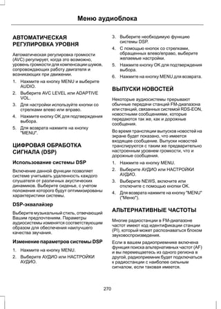 Меню аудиоблока 
АВТОМАТИЧЕСКАЯ 
РЕГУЛИРОВКА УРОВНЯ 
Автоматическая регулировка громкости 
(AVC) регулирует, когда это возможно, 
уровень громкости для компенсации шумов, 
сопровождающих работу двигателя и 
возникающих при движении. 
1. Нажмите на кнопку MENU и выберите 
AUDIO. 
2. Выберите AVC LEVEL или ADAPTIVE 
VOL. 
3. Для настройки используйте кнопки со 
стрелками влево или вправо. 
4. Нажмите кнопку OK для подтверждения 
выбора. 
5. Для возврата нажмите на кнопку 
"MENU". 
ЦИФРОВАЯ ОБРАБОТКА 
СИГНАЛА (DSP) 
Использование системы DSP 
Включение данной функции позволяет 
системе учитывать удаленность каждого 
слушателя от различных акустических 
динамиков. Выберите сиденье, с учетом 
положения которого будут оптимизированы 
характеристики системы. 
DSP-эквалайзер 
Выберите музыкальный стиль, отвечающий 
Вашим предпочтениям. Параметры 
аудиосистемы изменятся соответствующим 
образом для обеспечения наилучшего 
качества звучания. 
Изменение параметров системы DSP 
1. Нажмите на кнопку MENU. 
2. Выберите АУДИО или НАСТРОЙКИ 
АУДИО. 
3. Выберите необходимую функцию 
системы DSP. 
4. С помощью кнопок со стрелками, 
обращенных влево/вправо, выберите 
желаемые настройки. 
5. Нажмите кнопку OK для подтверждения 
выбора. 
6. Нажмите на кнопку MENU для возврата. 
ВЫПУСКИ НОВОСТЕЙ 
Некоторые аудиосистемы прерывают 
обычные передачи станций FM-диапазона 
или станций, связанных системой RDS-EON, 
новостными сообщениями, которые 
передаются так же, как и дорожные 
сообщения. 
Во время трансляции выпусков новостей на 
экране будет показано, что имеется 
входящее сообщение. Выпуски новостей 
транслируются с таким же предварительно 
настроенным уровнем громкости, что и 
дорожные сообщения. 
1. Нажмите на кнопку MENU. 
2. Выберите АУДИО или НАСТРОЙКИ 
АУДИО. 
3. Выберите NEWS, включите или 
отключите с помощью кнопки OK. 
4. Для возврата нажмите на кнопку "MENU" 
("Меню"). 
АЛЬТЕРНАТИВНЫЕ ЧАСТОТЫ 
Многие радиостанции в FM-диапазоне 
частот имеют код идентификации станции 
(PI), который может распознаваться блоком 
звуковоспроизведения. 
Если в вашем радиоприемнике включена 
функция поиска альтернативных частот (AF) 
и вы перемещаетесь из одного региона в 
другой, радиоприемник будет подключаться 
к радиостанции с наиболее сильным 
сигналом, если таковая имеется. 
270 
 