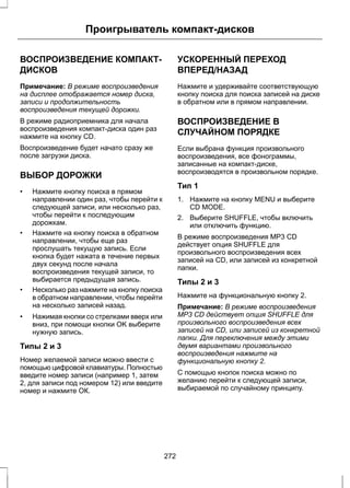 Проигрыватель компакт-дисков 
ВОСПРОИЗВЕДЕНИЕ КОМПАКТ- 
ДИСКОВ 
Примечание: В режиме воспроизведения 
на дисплее отображается номер диска, 
записи и продолжительность 
воспроизведения текущей дорожки. 
В режиме радиоприемника для начала 
воспроизведения компакт-диска один раз 
нажмите на кнопку CD. 
Воспроизведение будет начато сразу же 
после загрузки диска. 
ВЫБОР ДОРОЖКИ 
• Нажмите кнопку поиска в прямом 
направлении один раз, чтобы перейти к 
следующей записи, или несколько раз, 
чтобы перейти к последующим 
дорожкам. 
• Нажмите на кнопку поиска в обратном 
направлении, чтобы еще раз 
прослушать текущую запись. Если 
кнопка будет нажата в течение первых 
двух секунд после начала 
воспроизведения текущей записи, то 
выбирается предыдущая запись. 
• Несколько раз нажмите на кнопку поиска 
в обратном направлении, чтобы перейти 
на несколько записей назад. 
• Нажимая кнопки со стрелками вверх или 
вниз, при помощи кнопки OK выберите 
нужную запись. 
Типы 2 и 3 
Номер желаемой записи можно ввести с 
помощью цифровой клавиатуры. Полностью 
введите номер записи (например 1, затем 
2, для записи под номером 12) или введите 
номер и нажмите ОК. 
УСКОРЕННЫЙ ПЕРЕХОД 
ВПЕРЕД/НАЗАД 
Нажмите и удерживайте соответствующую 
кнопку поиска для поиска записей на диске 
в обратном или в прямом направлении. 
ВОСПРОИЗВЕДЕНИЕ В 
СЛУЧАЙНОМ ПОРЯДКЕ 
Если выбрана функция произвольного 
воспроизведения, все фонограммы, 
записанные на компакт-диске, 
воспроизводятся в произвольном порядке. 
Тип 1 
1. Нажмите на кнопку MENU и выберите 
CD MODE. 
2. Выберите SHUFFLE, чтобы включить 
или отключить функцию. 
В режиме воспроизведения MP3 CD 
действует опция SHUFFLE для 
произвольного воспроизведения всех 
записей на CD, или записей из конкретной 
папки. 
Типы 2 и 3 
Нажмите на функциональную кнопку 2. 
Примечание: В режиме воспроизведения 
MP3 CD действует опция SHUFFLE для 
произвольного воспроизведения всех 
записей на CD, или записей из конкретной 
папки. Для переключения между этими 
двумя вариантами произвольного 
воспроизведения нажмите на 
функциональную кнопку 2. 
С помощью кнопок поиска можно по 
желанию перейти к следующей записи, 
выбираемой по случайному принципу. 
272 
 