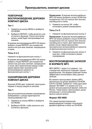 Проигрыватель компакт-дисков 
ПОВТОРНОЕ 
ВОСПРОИЗВЕДЕНИЕ ДОРОЖЕК 
КОМПАКТ-ДИСКА 
Тип 1 
1. Нажмите на кнопку MENU и выберите 
CD MODE. 
2. Выберите REPEAT, чтобы включить или 
отключить функцию. После окончания 
запись снова будет воспроизводиться 
сначала. 
В режиме воспроизведения MP3 CD можно 
выбрать опцию REPEAT для конкретной 
записи или для всех записей, находящихся 
в папке. 
Типы 2 и 3 
Нажмите на функциональную кнопку 1. 
В режиме воспроизведения MP3 CD можно 
выбрать опцию REPEAT для конкретной 
записи или для всех записей, находящихся 
в папке. Для переключения между этими 
двумя вариантами произвольного 
воспроизведения нажмите на 
функциональную кнопку 1. 
СКАНИРОВАНИЕ ДОРОЖКИ 
КОМПАКТ-ДИСКА 
Функция SCAN дает позволяет прослушать 
первые 5 секунд каждой из записей. 
Тип 1 
Доступны различные режимы сканирования, 
выбираемые с учетом характеристик 
происушиваемого CD. 
1. Нажмите на кнопку MENU и выберите 
CD MODE. 
2. Выберите SCAN, чтобы включить или 
отключить функцию. 
Примечание: В режиме воспроизведения 
MP3 CD можно выбрать опцию SCAN для 
конкретного CD или только для записей, 
находящихся в папке. 
3. Нажмите на кнопку ОК, чтобы 
остановить режим сканирования. 
Типы 2 и 3 
1. Нажмите на функциональную кнопку 3. 
Примечание: В режиме воспроизведения 
MP3 CD можно выбрать опцию SCAN для 
конкретного CD или только для записей, 
находящихся в папке. Для переключения 
между этими двумя вариантами 
произвольного воспроизведения нажмите 
на функциональную кнопку 3. 
2. Нажмите на функциональную кнопку 3 
еще раз, чтобы остановить режим 
сканирования. 
ВОСПРОИЗВЕДЕНИЕ ЗАПИСЕЙ 
В ФОРМАТЕ MP3 
MP3 (MPEG 1 аудио 3-го уровня) - это 
стандартная технология и формат сжатия 
аудиозаписей. Эта форма позволяет более 
эффективно использовать базы данных 
записей. 
Вы можете прослушивать файлы MP3, 
записанные на дисках формата CD-ROM, 
CD-R и CD-RW. Требуется, чтобы диск имел 
формат ISO 9660 1-го уровня или 2-го 
уровня или расширенный формат Joliet или 
Romeo. Также можно прослушивать диски, 
записанные с использованием 
мульти-сеанса записи. 
Формат ISO 9660 
Это самый распространенный 
международный стандарт логического 
формата файлов и папок на CD-ROM. 
273 
 