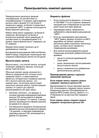 Проигрыватель компакт-дисков 
Предусмотрено несколько уровней 
спецификации. В соответствии со 
спецификациями 1-го уровня, имена файлов 
должны иметь формат 8.3 (не более 8 
символов в имени, не более 3 символов в 
расширении“.MP3”, в именах используются 
буквы верхнего регистра). 
Имена папок могут содержать не более 8 
символов. Допускается не более 8 
вложенных уровней папок (деревьев). В 
соответствии со спецификациями 2-го 
уровня, имена файлов могут содержать до 
31 символа. 
Каждая папка может включать до 8 
древовидных структур. 
Для форматов расширения Joliet или Romeo, 
имейте ввиду следующие ограничения при 
создании кофигурации записи на CD-диске. 
Мульти-сеанс записи 
Мульти-сеанс - это способ записи, который 
позволяет добавлять данные, используя 
метод Track-At-Once. 
Обычные компакт-диски начинаются с 
области управления CD, которая носит 
название Lead-in, и заканчиваются 
областью, которая носит название Lead-out. 
CD с мульти-сеансом записи - это 
компакт-диск, на котором присутствует 
несколько сеансов записи, причем каждый 
сегмент от Lead-in до Lead-out 
рассматривается как один сеанс. 
• CD-Extra: CD-Extra - это формат, в 
котором звуковая информация (звуковые 
данные CD) записывается в форме 
дорожек во время 1-го сеанса, а запись 
данных производится в форме дорожек 
во время 2-го сеанса. 
• CD смешанного формата: В смешанном 
формате данные записываются в форме 
1-й дорожки, а звуковая информация 
(звуковые данные CD) записывается в 
форме 2-й дорожки. 
Форматы файлов 
• Если используются форматы, отличные 
от ISO 9660 1-го и 2-го уровня, возможно 
некорректное отображение на дисплее 
имен папок или имен файлов. 
• Присваивая имена, обязательно 
добавляйте к имени файла расширение 
“.MP3”. 
• Если вы присваиваете расширение 
“.MP3” файлу, формат которого не MP3, 
аудиоблок не сможет правильно 
распознать файл и возникнут хаотичные 
шумы, которые могут привести к 
повреждению динамиков. 
• Для начала воспроизведения дисков 
следующих категорий требуется больше 
времени: 
• диски со сложной древовидной 
структурой; 
• диски, записанные с использованием 
мульти-сеанса записи; 
• диски с возможностью добавления 
дополнительных данных. 
Проигрывание диска с мульти- 
сеансной записью 
Если первая запись первого сеанса 
содержит звуковые данные CD: 
Воспроизводятся только звуковые данные 
CD, относящиеся к первому сеансу записи. 
Незвуковые данные CD/информация из 
файлов MP3 (номер записи, время и т.п.) 
отображаются на дисплее без передачи 
звука. 
Если первая запись первого сеанса 
содержит незвуковые данные CD: 
274 
 